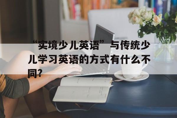 “實(shí)境少兒英語”與傳統(tǒng)少兒學(xué)習(xí)英語的方式有什么不同?