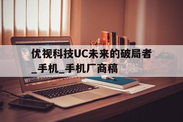 優(yōu)視科技UC未來(lái)的破局者_(dá)手機(jī)_手機(jī)廠商稿