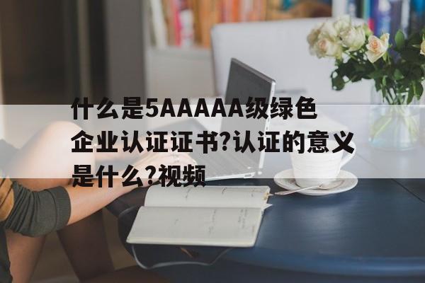 什么是5AAAAA級綠色企業(yè)認(rèn)證證書?認(rèn)證的意義是什么?視頻