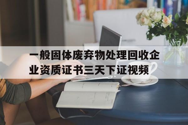 一般固體廢棄物處理回收企業(yè)資質(zhì)證書三天下證視頻